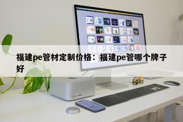 福建pe管材定制價格：福建pe管哪個牌子好