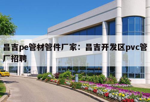 昌吉pe管材管件廠家：昌吉開發(fā)區(qū)pvc管廠招聘