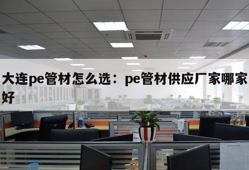 大連pe管材怎么選：pe管材供應(yīng)廠家哪家好